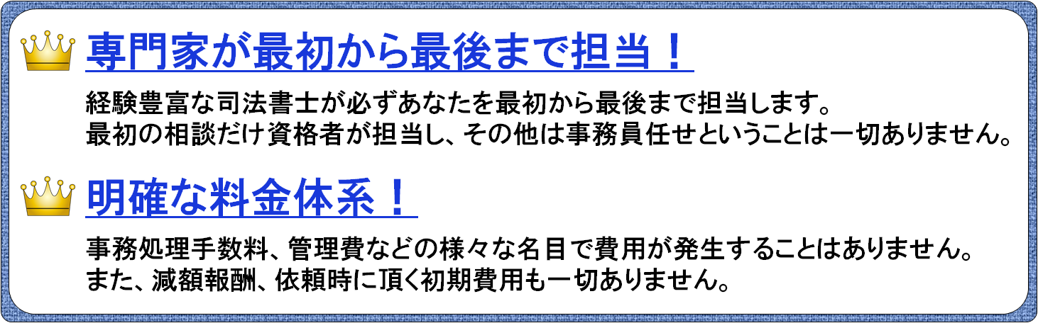 経験豊富な司法書士が必ずあなたを最初から最後まで担当します。最初の相談だけ資格者が担当し、その他は事務員任せということは一切ありません。費用が明確です。事務処理手数料、管理費などの様々な名目で費用が発生することはありません。また、減額報酬、依頼時に頂く初期費用も一切ありません。③